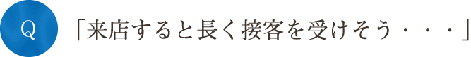 Q「来店すると長く接客を受けそう・・・」