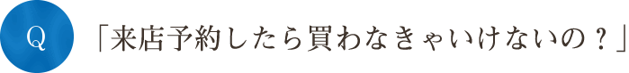 Q「来店予約したら買わなきゃいけないの？」