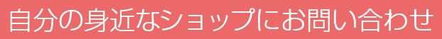 自分の身近なショップにお問い合わせ